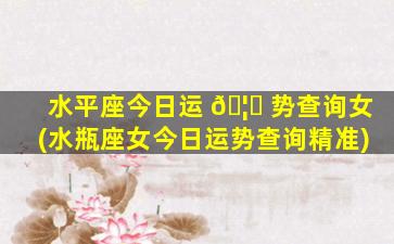 水平座今日运 🦆 势查询女(水瓶座女今日运势查询精准)